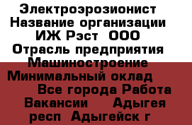 Электроэрозионист › Название организации ­ ИЖ-Рэст, ООО › Отрасль предприятия ­ Машиностроение › Минимальный оклад ­ 25 000 - Все города Работа » Вакансии   . Адыгея респ.,Адыгейск г.